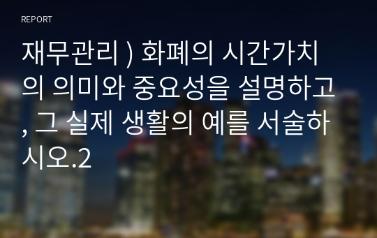 재무관리 ) 화폐의 시간가치의 의미와 중요성을 설명하고, 그 실제 생활의 예를 서술하시오.2