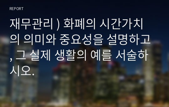 재무관리 ) 화폐의 시간가치의 의미와 중요성을 설명하고, 그 실제 생활의 예를 서술하시오.