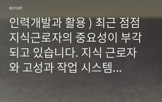 인력개발과 활용 ) 최근 점점 지식근로자의 중요성이 부각되고 있습니다. 지식 근로자와 고성과 작업 시스템대하여 각각 설명하고, 기업들이 지식 근로자들을 보다 잘 활용할 수 있는 방안을 제시하고 그 사례를 하나 소개하시오.