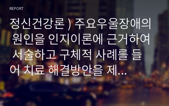 정신건강론 ) 주요우울장애의 원인을 인지이론에 근거하여 서술하고 구체적 사례를 들어 치료 해결방안을 제시하시오.