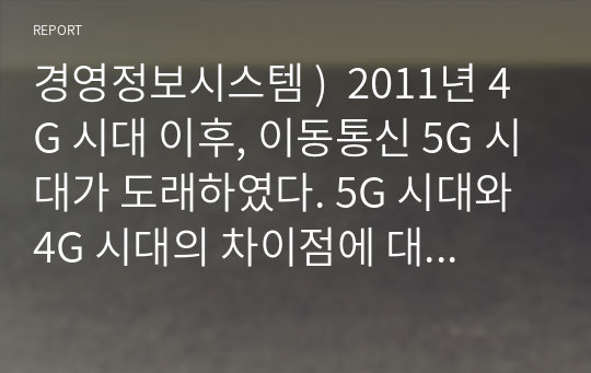 경영정보시스템 )  2011년 4G 시대 이후, 이동통신 5G 시대가 도래하였다. 5G 시대와 4G 시대의 차이점에 대해서 우리에게 어떤 일상의 변화가 나타날 수 있는지 자신의 의견을 이야기해 보자. 외5개