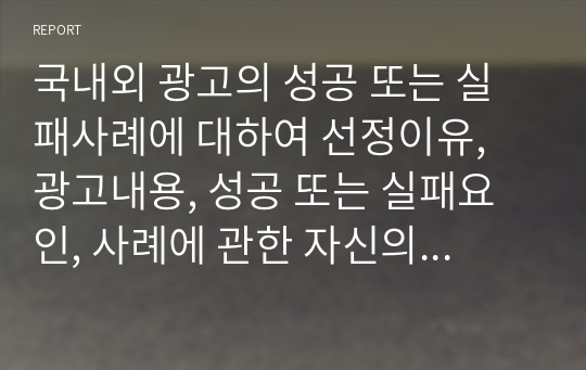 국내외 광고의 성공 또는 실패사례에 대하여 선정이유, 광고내용, 성공 또는 실패요인, 사례에 관한 자신의 의견 등을 정리하시오