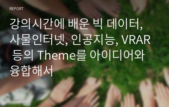 강의시간에 배운 빅 데이터, 사물인터넷, 인공지능, VRAR 등의 Theme를 아이디어와 융합해서