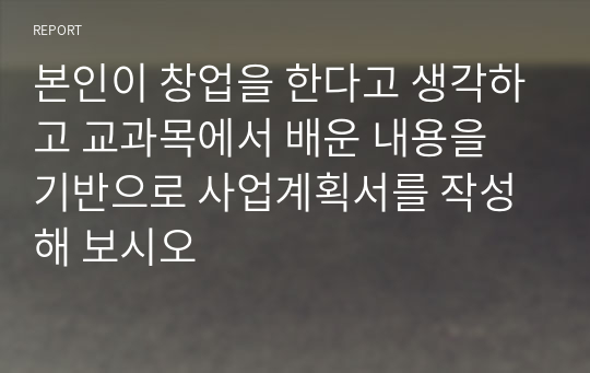 본인이 창업을 한다고 생각하고 교과목에서 배운 내용을 기반으로 사업계획서를 작성해 보시오