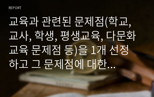 교육과 관련된 문제점(학교, 교사, 학생, 평생교육, 다문화교육 문제점 등)을 1개 선정하고 그 문제점에 대한 원인과