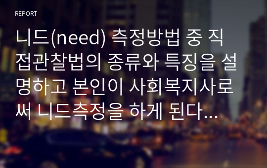 니드(need) 측정방법 중 직접관찰법의 종류와 특징을 설명하고 본인이 사회복지사로써 니드측정을 하게 된다면 어떠한