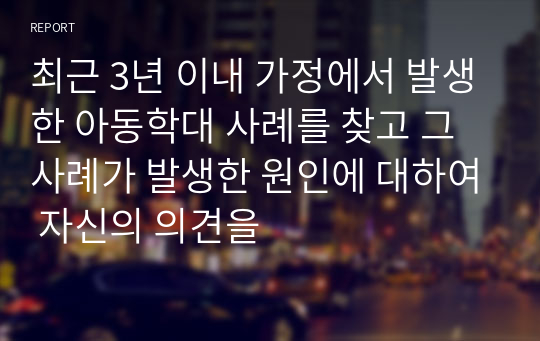 최근 3년 이내 가정에서 발생한 아동학대 사례를 찾고 그 사례가 발생한 원인에 대하여 자신의 의견을