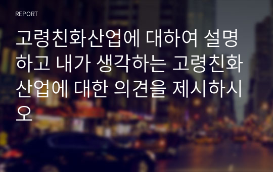 고령친화산업에 대하여 설명하고 내가 생각하는 고령친화산업에 대한 의견을 제시하시오