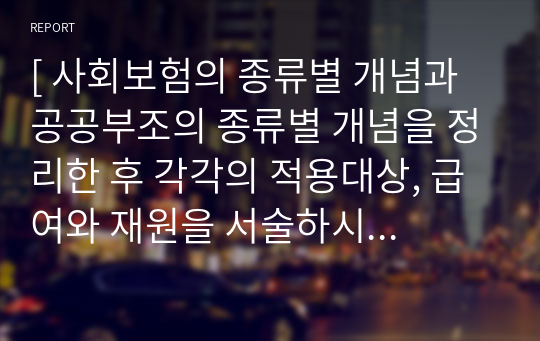 [ 사회보험의 종류별 개념과 공공부조의 종류별 개념을 정리한 후 각각의 적용대상, 급여와 재원을 서술하시오. ]