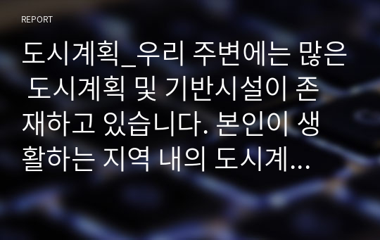 도시계획_우리 주변에는 많은 도시계획 및 기반시설이 존재하고 있습니다. 본인이 생활하는 지역 내의 도시계획시설 또는 기반시설을 조사하세요.