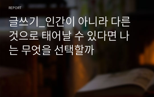 글쓰기_인간이 아니라 다른 것으로 태어날 수 있다면 나는 무엇을 선택할까