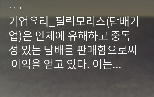 기업윤리_필립모리스(담배기업)은 인체에 유해하고 중독성 있는 담배를 판매함으로써 이익을 얻고 있다. 이는 의무론적, 공리주의적 관점 등에서 보았을때 윤리적인 행동인가 비윤리적인 행동인가