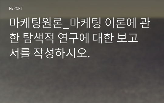 마케팅원론_마케팅 이론에 관한 탐색적 연구에 대한 보고서를 작성하시오.