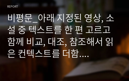 비평문_아래 지정된 영상, 소설 중 텍스트를 한 편 고르고 함께 비교, 대조, 참조해서 읽은 컨텍스트를 더함. 소설과 영상을 교차로 엮어도 되고, 제시된 텍스트 외의 작품을 더 가져와도 좋음. 질문을 구성하고, 일관된 논리와 구성을 갖춰 비평문 작성