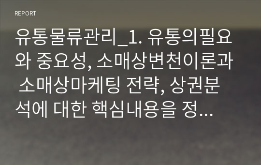 유통물류관리_1. 유통의필요와 중요성, 소매상변천이론과 소매상마케팅 전략, 상권분석에 대한 핵심내용을 정리 2. 온라인 유통업체로 출발한 아마존이 전통적 오프라인 유통강자인 월마트와의 경쟁에서 어떻게 우위에 설수 있었으며 국내 시장을 포함하여 향후 유통시장의 판도에 대해 예측하여 서술하시오.