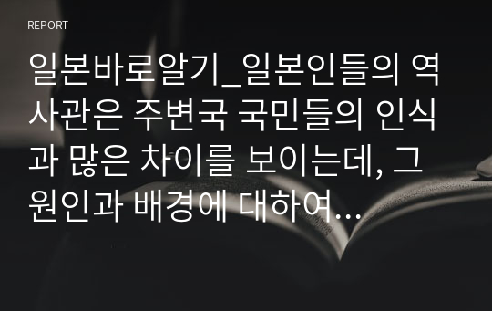 일본바로알기_일본인들의 역사관은 주변국 국민들의 인식과 많은 차이를 보이는데, 그 원인과 배경에 대하여 논술하시기 바랍니다.