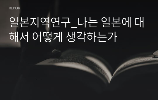 일본지역연구_나는 일본에 대해서 어떻게 생각하는가