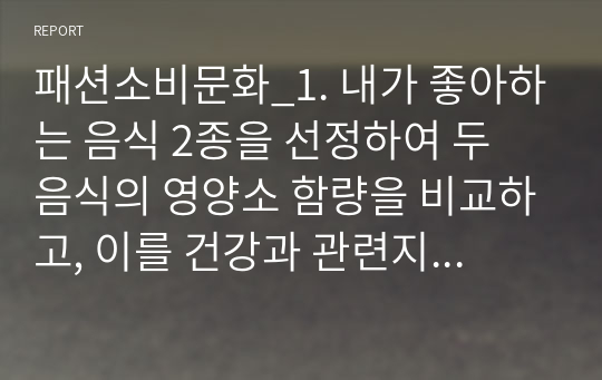 패션소비문화_1. 내가 좋아하는 음식 2종을 선정하여 두 음식의 영양소 함량을 비교하고, 이를 건강과 관련지어 본인의 견해를 간략히 쓰시오.2. 대표적인 생활습관질병인 당뇨병의 정의, 원인, 분류, 진단기준 및 방법, 증상에 대해 요약하여 쓰시오.