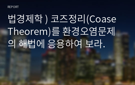 법경제학 ) 코즈정리(Coase Theorem)를 환경오염문제의 해법에 응용하여 보라.