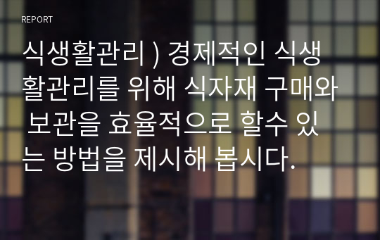 식생활관리 ) 경제적인 식생활관리를 위해 식자재 구매와 보관을 효율적으로 할수 있는 방법을 제시해 봅시다.