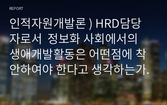 인적자원개발론 ) HRD담당자로서  정보화 사회에서의 생애개발활동은 어떤점에 착안하여야 한다고 생각하는가 - 자신의 생각을 자유롭게 서술하고 주장한 내용을 관철시키기위한 근거를 작성하시오.