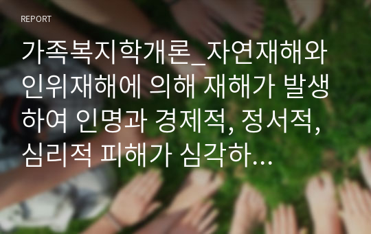 가족복지학개론_자연재해와 인위재해에 의해 재해가 발생하여 인명과 경제적, 정서적, 심리적 피해가 심각하다. 피해 당사자와 피해 가족을 위한 사회복지적 개입이 필요하다는 논의가 이루어지고 있다. 이와 관련하여 재난상황에 대한 사회복지적 개입의 필요성과 사회복지적 위기개입을 위한 예방과 대책을 제시하라.