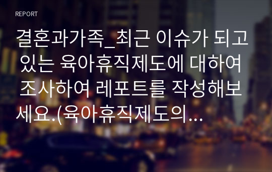 결혼과가족_최근 이슈가 되고 있는 육아휴직제도에 대하여 조사하여 레포트를 작성해보세요.(육아휴직제도의 현실, 장단점, 문제점, 개선방안, 해외사례 등)