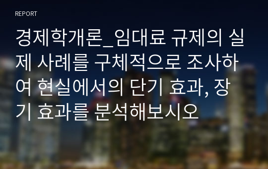 경제학개론_임대료 규제의 실제 사례를 구체적으로 조사하여 현실에서의 단기 효과, 장기 효과를 분석해보시오