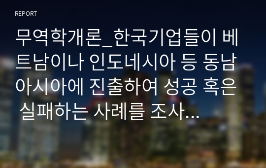 무역학개론_한국기업들이 베트남이나 인도네시아 등 동남아시아에 진출하여 성공 혹은 실패하는 사례를 조사하고 왜 기업들이 동남아시아 지역에 진출하는지와 문제점이 있다면 무엇인지를 서술하여 보시오. 그리고 무역과 어떠한 관련이 있는지도 서술하여 보시오.