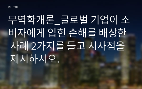 무역학개론_글로벌 기업이 소비자에게 입힌 손해를 배상한 사례 2가지를 들고 시사점을 제시하시오.