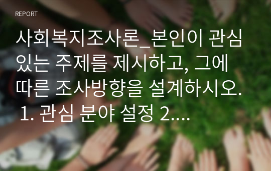 사회복지조사론_본인이 관심있는 주제를 제시하고, 그에 따른 조사방향을 설계하시오. 1. 관심 분야 설정 2. 주제 설정 3. 조사방법(조사대상, 조사내용, 자료수집방법)