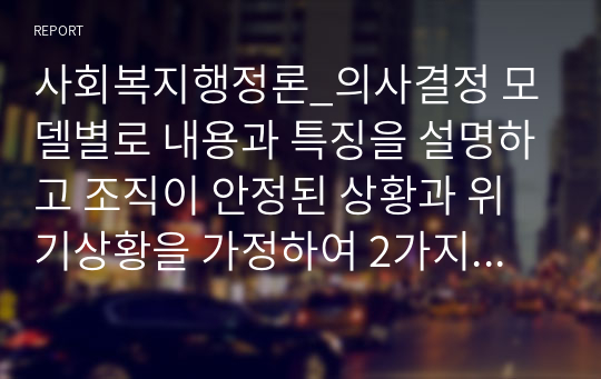 사회복지행정론_의사결정 모델별로 내용과 특징을 설명하고 조직이 안정된 상황과 위기상황을 가정하여 2가지 상황별로 가장 적합하다고 생각하는 의사결정모델을 제시하고 그 이유를 설명하시오.