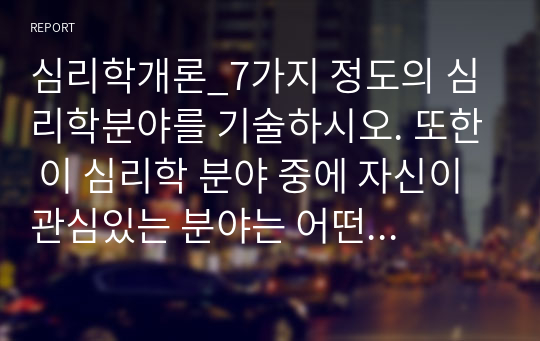 심리학개론_7가지 정도의 심리학분야를 기술하시오. 또한 이 심리학 분야 중에 자신이 관심있는 분야는 어떤 분야이며 왜 관심과 흥미를 갖고 있는지에 대해 서술하시오. (1)