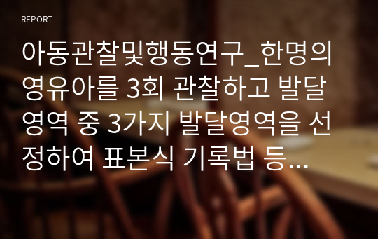 아동관찰및행동연구_한명의 영유아를 3회 관찰하고 발달영역 중 3가지 발달영역을 선정하여 표본식 기록법 등으로 기록하고 발달상황을 평가하라.