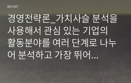 경영전략론_가치사슬 분석을 사용해서 관심 있는 기업의 활동분야를 여러 단계로 나누어 분석하고 가장 뛰어난 경쟁자와 비교해서 경쟁우위와 열위 부문을 서술하시오.