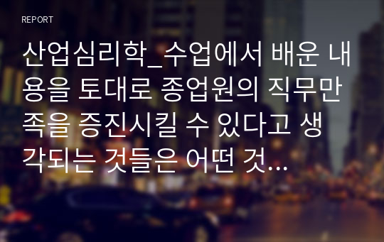 산업심리학_수업에서 배운 내용을 토대로 종업원의 직무만족을 증진시킬 수 있다고 생각되는 것들은 어떤 것들이 있는지 자신의 경험을 예를 들어 정리해보세요.