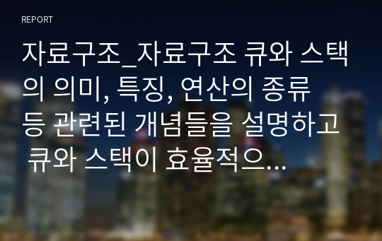 자료구조_자료구조 큐와 스택의 의미, 특징, 연산의 종류 등 관련된 개념들을 설명하고 큐와 스택이 효율적으로 활용될 수 있는 응용 사례를 각각 1개씩 제시하세요.