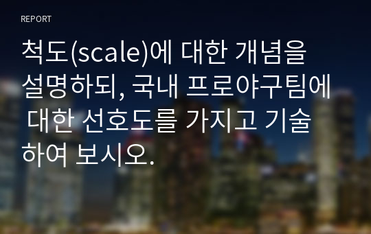 척도(scale)에 대한 개념을 설명하되, 국내 프로야구팀에 대한 선호도를 가지고 기술하여 보시오.