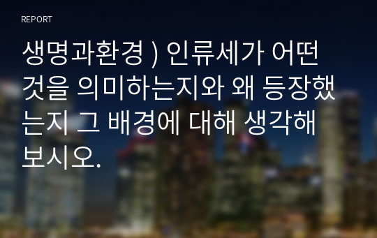 생명과환경 ) 인류세가 어떤 것을 의미하는지와 왜 등장했는지 그 배경에 대해 생각해보시오.