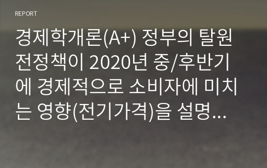 경제학개론(A+) 정부의 탈원전정책이 2020년 중/후반기에 경제적으로 소비자에 미치는 영향(전기가격)을 설명하시오.