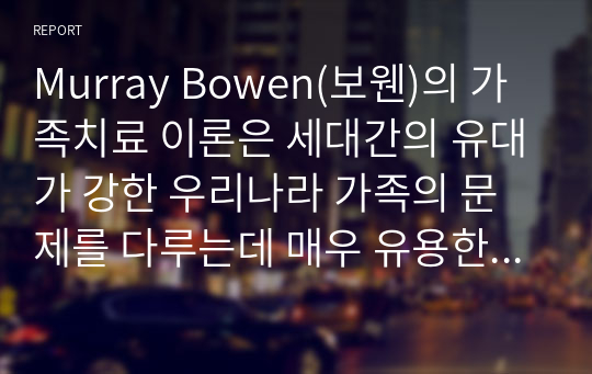 Murray Bowen(보웬)의 가족치료 이론은 세대간의 유대가 강한 우리나라 가족의 문제를 다루는데 매우 유용한 가족치료모델이라 평가되고 있습니다. Bowen(보웬)의 가족치료 이론에 대해 논하시고, 가족 내 발생할 수 있는 문제점들을 사례를 들어 해결책을 설명해보시오 (가족복지론)