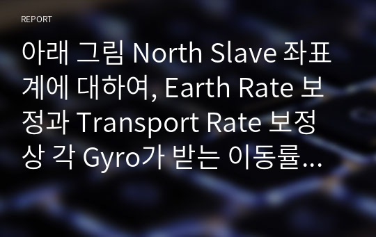 아래 그림 North Slave 좌표계에 대하여, Earth Rate 보정과 Transport Rate 보정 상 각 Gyro가 받는 이동률이 아래 1), 2)임 확인하고, 왜 그렇게 되는지 조사, 분석하여 본인이 아는 대로 설명하시오.