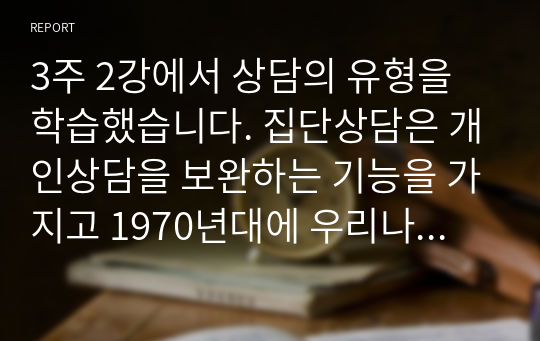 3주 2강에서 상담의 유형을 학습했습니다. 집단상담은 개인상담을 보완하는 기능을 가지고 1970년대에 우리나라에 소개된 상담의 한 유형입니다. 개인상담과 집단상담에 대해서 각 상담의 개념과 사례를 서술하고(직접 경험한 경우가 아니어도 관계 없습니다. 기사 검색 등을 통해 관련 사례를 찾을 수 있습니다.) 효과와 차이점을 비교하여 서론, 본론, 결론의 형식으