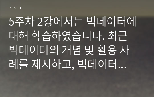 5주차 2강에서는 빅데이터에 대해 학습하였습니다. 최근 빅데이터의 개념 및 활용 사례를 제시하고, 빅데이터 기술로 인해 발생한 문제점과 해결책을 조사하여 리포트를 작성하시오