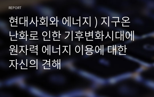 현대사회와 에너지 ) 지구온난화로 인한 기후변화시대에 원자력 에너지 이용에 대한 자신의 견해