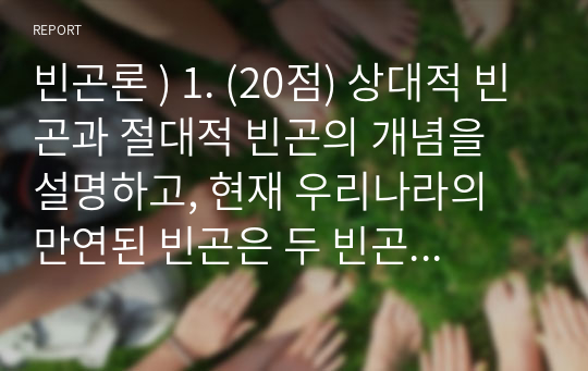 빈곤론 ) 1. (20점) 상대적 빈곤과 절대적 빈곤의 개념을 설명하고, 현재 우리나라의 만연된 빈곤은 두 빈곤 중 어떤 빈곤인지 예를 들어 설명하시오.  2. (10점) 다수파보고서와 소수파 보고서를 비교 설명하시오.