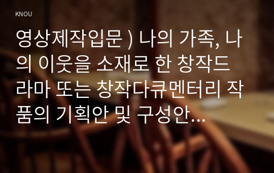 영상제작입문 ) 나의 가족, 나의 이웃을 소재로 한 창작드라마 또는 창작다큐멘터리 작품의 기획안 및 구성안을 작성하시오.