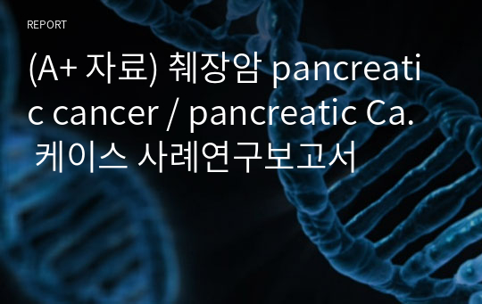 (A+ 자료) 췌장암 pancreatic cancer / pancreatic Ca. 케이스 사례연구보고서