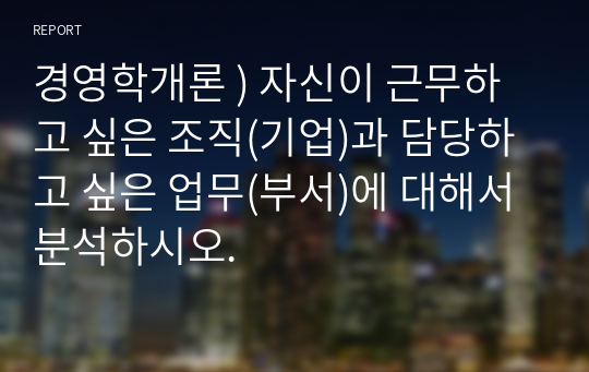 경영학개론 ) 자신이 근무하고 싶은 조직(기업)과 담당하고 싶은 업무(부서)에 대해서 분석하시오.