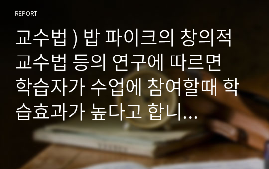 교수법 ) 밥 파이크의 창의적 교수법 등의 연구에 따르면 학습자가 수업에 참여할때 학습효과가 높다고 합니다. 교수법 이론및 자신의 학습경험에 비추어 학습자의 참여를 촉진하기 위한 효과적인 교수설계 전략과 실천방안을 작성